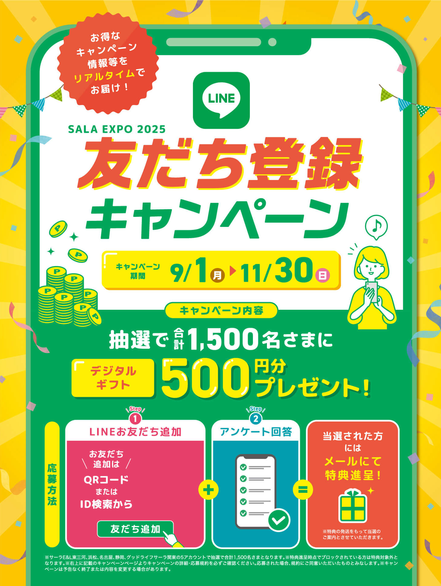 SALA EXPO 2025 お友達登録キャンペーン - キャンペーン期間9/1（月）から11/30（日） - キャンペーン内容：抽選で合計1500名さまにデジタルギフト500円分プレゼント - 応募方法 - [Step1] LINEお友だち追加 / [Step2] アンケート回答 / 当選された方にはメールにて特典進呈！※特典の発送をもって当選のご案内とさせていただきます。 - ※サーラE&L東三河、浜松、名古屋、静岡、グッドライフサーラ関東の5アカウントで抽選で合計1,500名さまとなります。※特典進呈時点でブロックされている方は特典対象外となります。※右上に記載のキャンペーンページよりキャンペーンの詳細・応募規約を必ずご確認ください。応募された場合、規約にご同意いただいたものとみなします。※キャンペーンは予告なく終了または内容を変更する場合があります。
