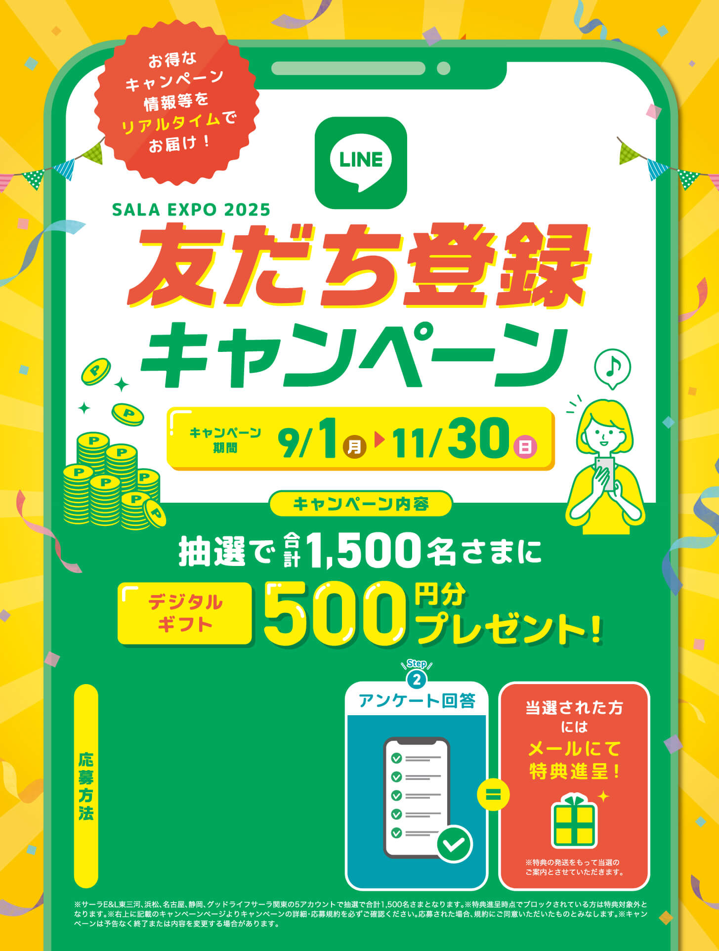 SALA EXPO 2025 お友達登録キャンペーン - キャンペーン期間9/1（月）から11/30（日） - キャンペーン内容：抽選で合計1500名さまにデジタルギフト500円分プレゼント - 応募方法 - [Step1] LINEお友だち追加 / [Step2] アンケート回答 / 当選された方にはメールにて特典進呈！※特典の発送をもって当選のご案内とさせていただきます。 - ※サーラE&L東三河、浜松、名古屋、静岡、グッドライフサーラ関東の5アカウントで抽選で合計1,500名さまとなります。※特典進呈時点でブロックされている方は特典対象外となります。※右上に記載のキャンペーンページよりキャンペーンの詳細・応募規約を必ずご確認ください。応募された場合、規約にご同意いただいたものとみなします。※キャンペーンは予告なく終了または内容を変更する場合があります。